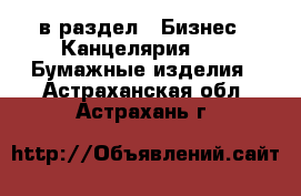  в раздел : Бизнес » Канцелярия »  » Бумажные изделия . Астраханская обл.,Астрахань г.